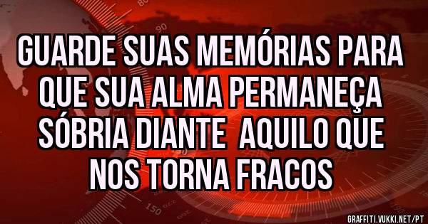 Guarde suas memórias para que sua alma permaneça sóbria diante  aquilo que nos torna fracos