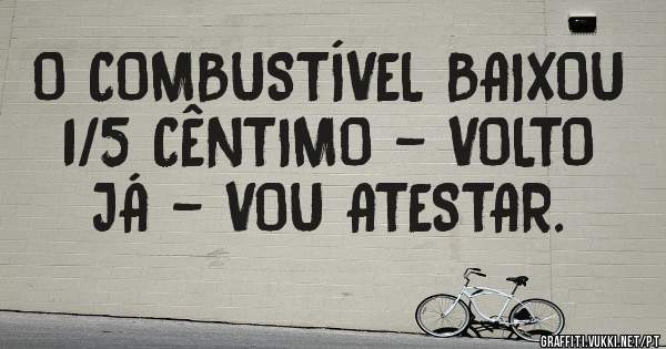 O COMBUSTÍVEL BAIXOU 1/5 CÊNTIMO - VOLTO JÁ - VOU ATESTAR.  