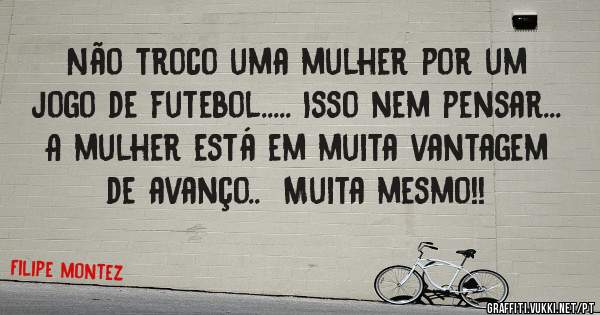 Não troco uma mulher por um jogo de futebol..... Isso nem pensar...  A mulher está em muita vantagem de avanço..  Muita mesmo!!