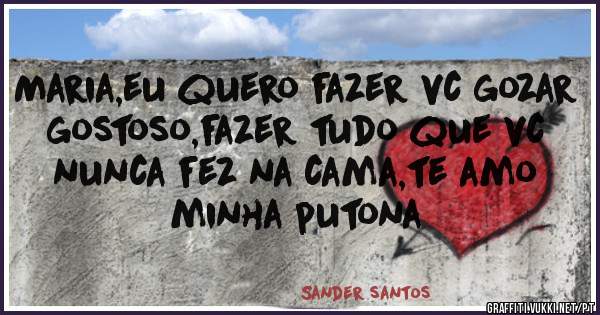 Maria,eu quero fazer vc gozar gostoso,fazer tudo que vc nunca fez na cama,te amo minha putona