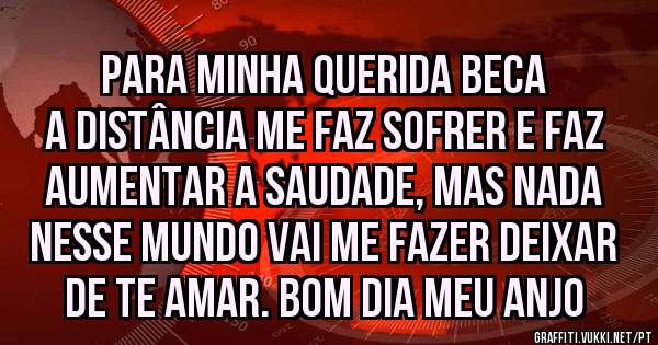 Para minha querida BECA
A distância me faz sofrer e faz aumentar a saudade, mas nada nesse mundo vai me fazer deixar de te amar. Bom dia meu anjo 