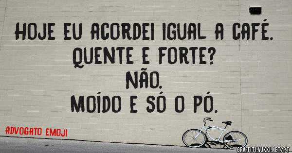 Hoje eu acordei igual a café. 
Quente e forte? 
Não.
Moído e só o pó.