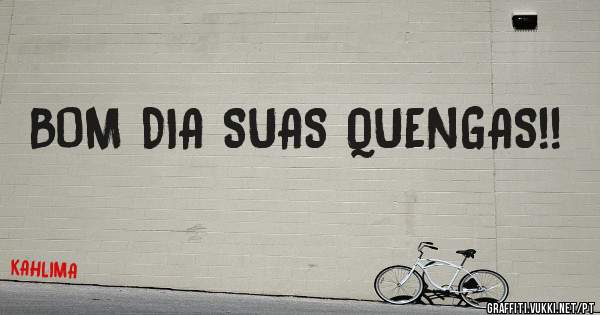 BOM DIA SUAS QUENGAS!! 