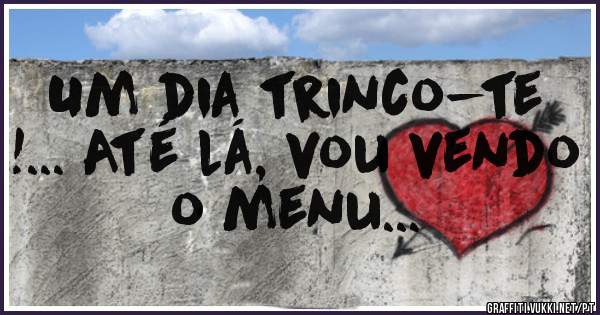 Um dia trinco-te !... Até lá, vou vendo o menu... 