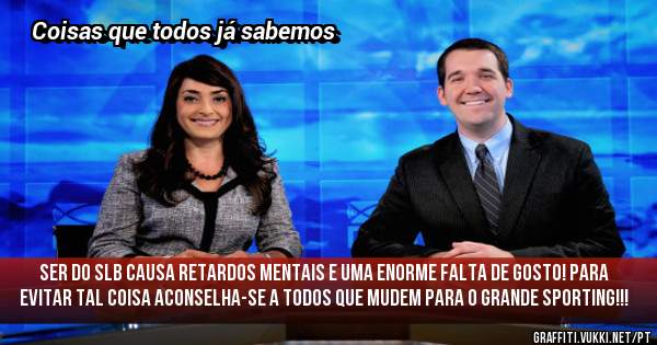 Ser do SLB causa retardos mentais e uma enorme falta de gosto! Para evitar tal coisa aconselha-se a todos que mudem para o grande Sporting!!!