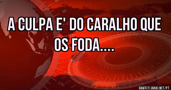 A culpa e' do Caralho que os foda....