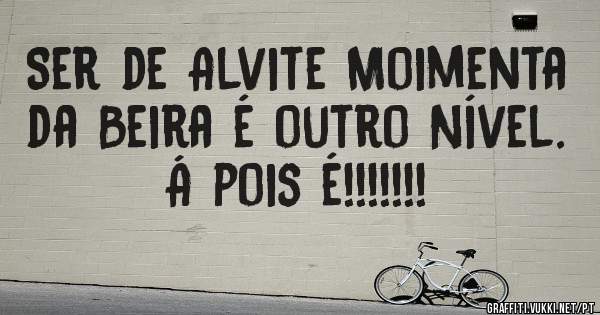 Ser de Alvite Moimenta da Beira é outro Nível. 
Á pois é!!!!!!!
