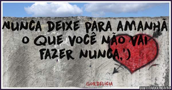Nunca deixe para amanhã o que você não vai fazer nunca,')