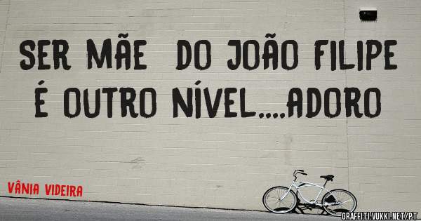 Ser mãe  do João Filipe é outro nível....adoro 