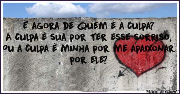 E agora de quem é a culpa?
A culpa é sua por ter esse sorriso,
Ou a culpa é minha por me apaixonar por ele?