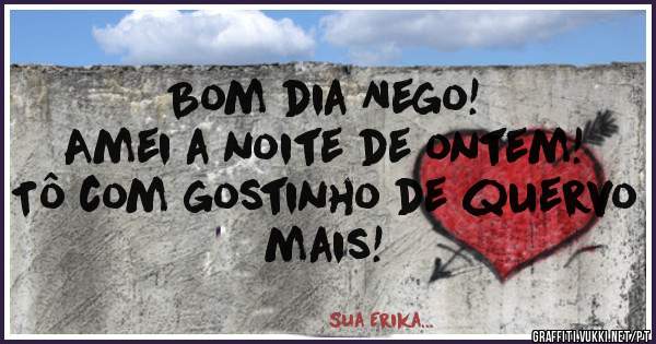 Bom dia Nego!
Amei a noite de ontem!
Tô com gostinho de quervo mais!