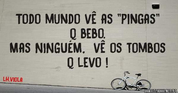 Todo mundo vê as ''pingas'' q bebo. 
Mas NINGUÉM,  vê os tombos q levo !
        