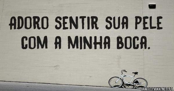 Adoro sentir sua pele com a minha boca.