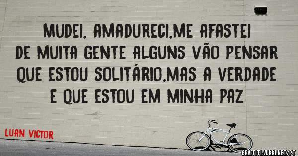 Mudei, amadureci,me afastei de muita gente alguns vão pensar que estou solitário,mas a verdade e que estou em minha paz