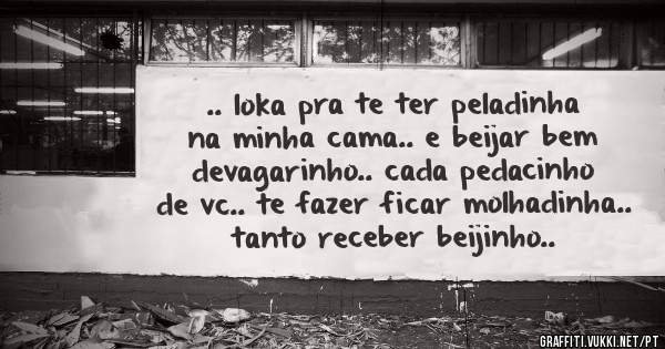 .. loka pra te ter peladinha na minha cama.. e beijar bem devagarinho.. cada pedacinho de vc.. te fazer ficar molhadinha.. tanto receber beijinho..