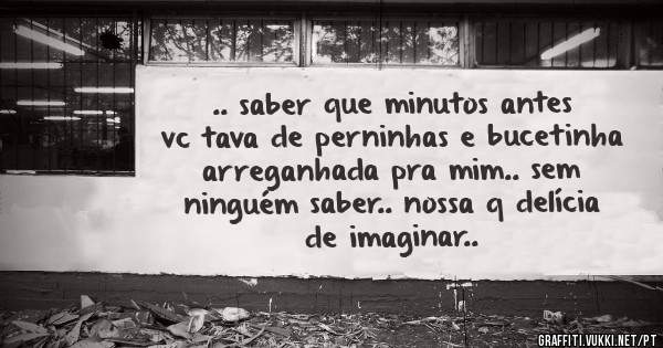 .. saber que minutos antes vc tava de perninhas e bucetinha arreganhada pra mim.. sem ninguém saber.. nossa q delícia de imaginar..