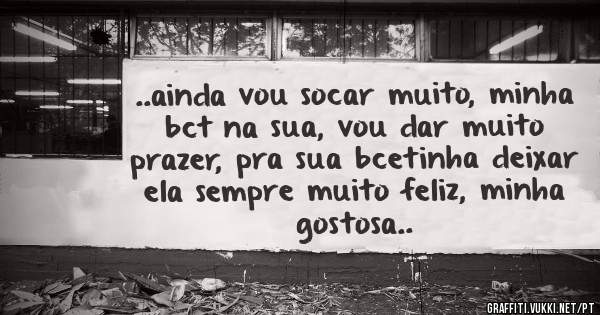 ..ainda vou socar muito, minha bct na sua, vou dar muito prazer, pra sua bcetinha deixar ela sempre muito feliz, minha gostosa..