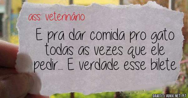 E pra dar comida pro gato todas as vezes que ele pedir.... E verdade esse bilete