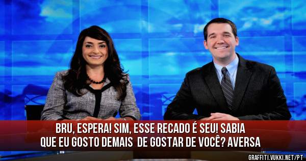 Bru, espera! Sim, esse recado é seu! Sabia que eu gosto demais  de gostar de você? Aversa