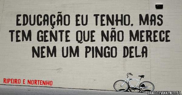 Educação eu tenho, mas tem gente que não merece nem um pingo dela