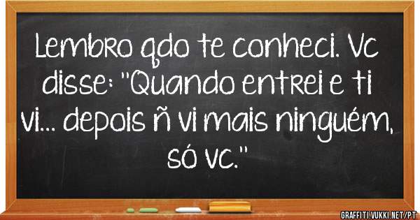  Lembro qdo te conheci. Vc disse: ''Quando entrei e ti vi... depois ñ vi mais ninguém, só vc.''