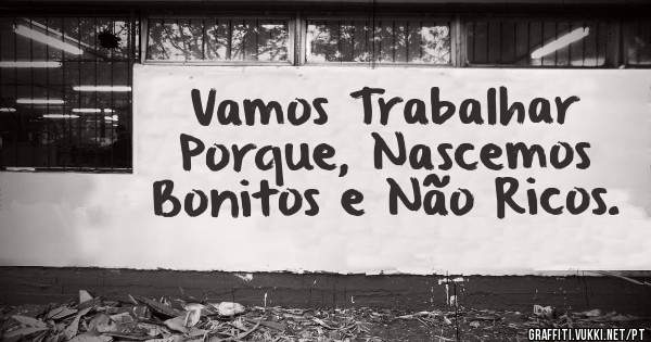 Vamos Trabalhar Porque, Nascemos Bonitos e Não Ricos. 