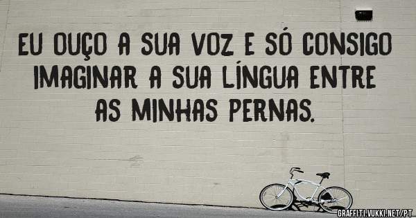 Eu ouço a sua voz e só consigo imaginar a sua língua entre as minhas pernas.
