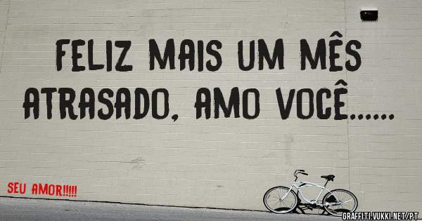 Feliz mais um mês atrasado, amo você......