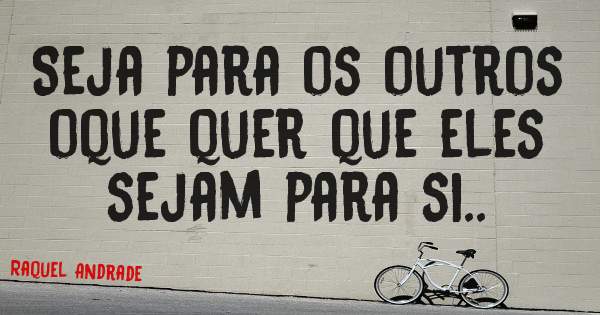 Seja para os outros oque quer que eles sejam para si.. 