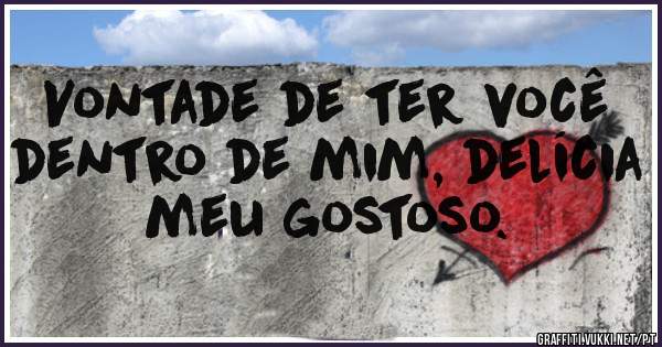 Vontade de ter você dentro de mim, delícia meu gostoso.