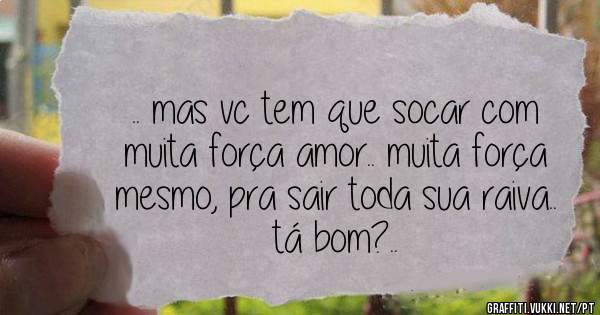 .. mas vc tem que socar com muita força amor.. muita força mesmo, pra sair toda sua raiva.. tá bom?..