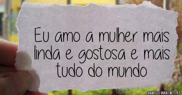 Eu amo a mulher mais linda e gostosa e mais tudo do mundo