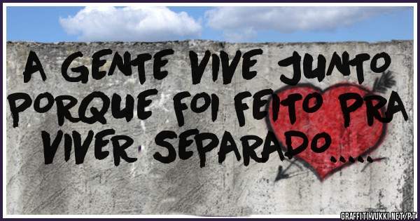 A GENTE VIVE JUNTO PORQUE FOI FEITO PRA VIVER SEPARADO.....
