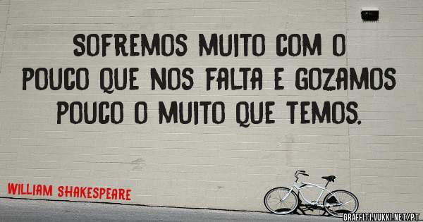 Sofremos muito com o pouco que nos falta e gozamos pouco o muito que temos.
