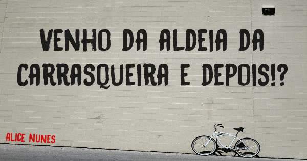 Venho da aldeia da Carrasqueira e depois!?