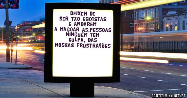 Deixem de ser tão egoístas e andarem a magoar as,pessoas ninguém tem culpa, das nossas frustrações 