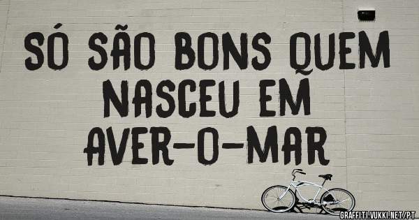 Só são bons quem nasceu em
Aver-o-mar