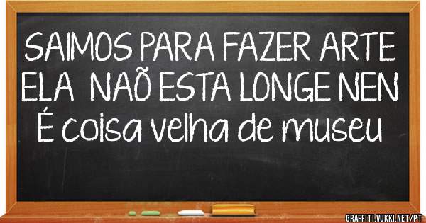 SAIMOS PARA FAZER ARTE
ELA  NAÕ ESTA LONGE NEN  É coisa velha de museu