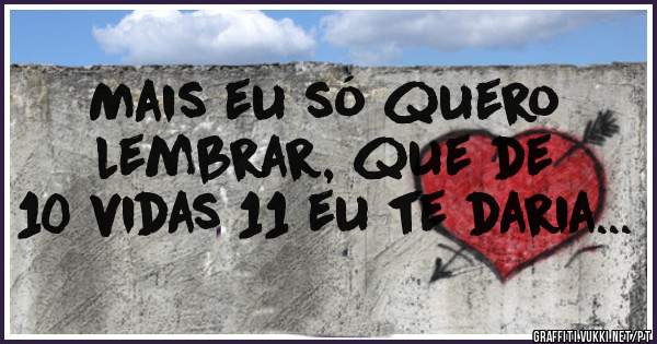 Mais eu só quero lembrar, que de 10 vidas 11 eu te daria...