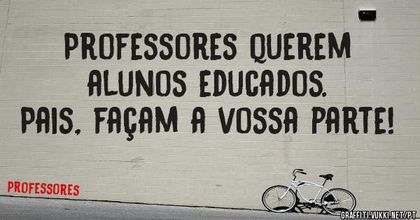 Professores querem alunos educados. 
Pais, façam a vossa parte!