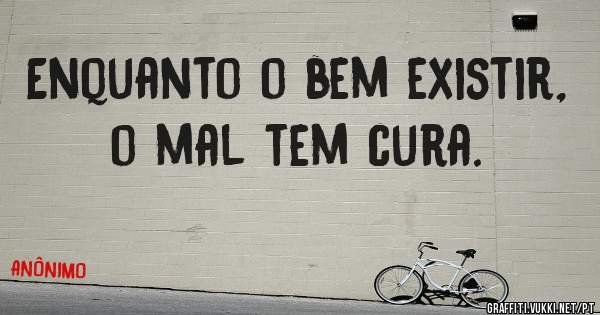 Enquanto o bem existir, o mal tem cura.