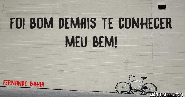 Foi bom demais te conhecer meu bem!