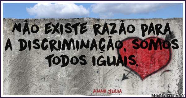 Não existe razão para a discriminação, somos todos iguais.