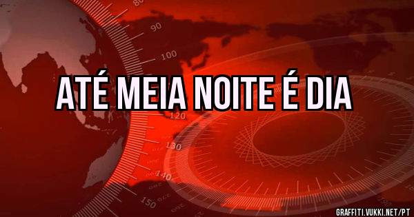 Até meia noite é dia 