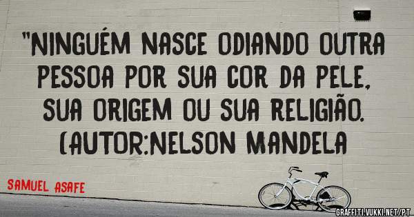 ''Ninguém nasce odiando outra pessoa por sua cor da pele, sua origem ou sua religião. 
(AUTOR:Nelson Mandela