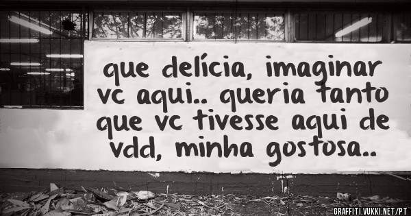 que delícia, imaginar vc aqui.. queria tanto que vc tivesse aqui de vdd, minha gostosa..