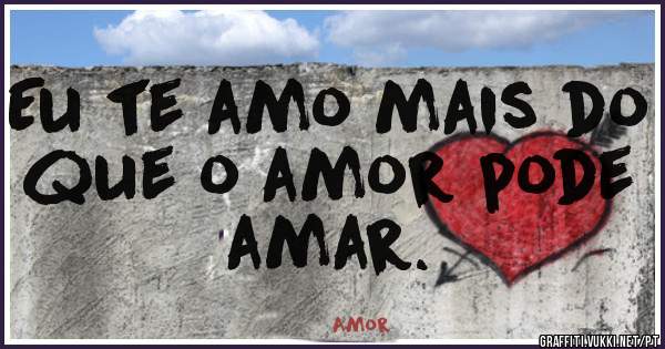 Eu te amo mais do que o amor pode amar.