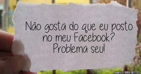 Não gosta do que eu posto no meu Facebook? 
Problema seu!