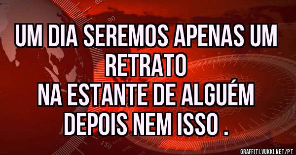 Um dia seremos apenas um retrato
Na estante de alguém
Depois nem isso .