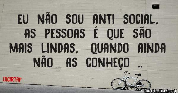 Eu  não  sou  anti  social,  as  pessoas  é  que  são   mais  lindas,   quando  ainda   não   as  conheço  ..  